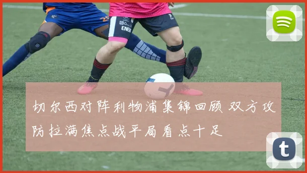 切尔西对阵利物浦集锦回顾 双方攻防拉满焦点战平局看点十足