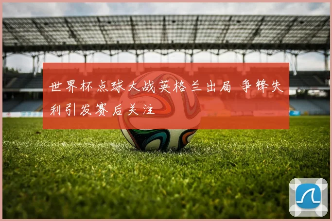 世界杯点球大战英格兰出局 争锋失利引发赛后关注