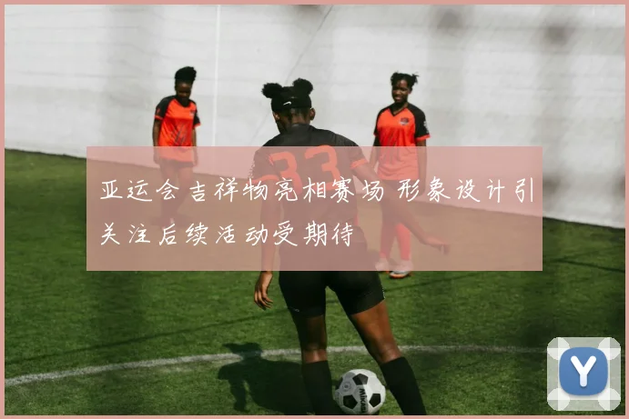 亚运会吉祥物亮相赛场 形象设计引关注后续活动受期待