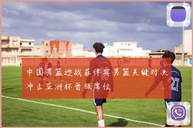 中国男篮迎战菲律宾男篮关键对决冲击亚洲杯晋级席位