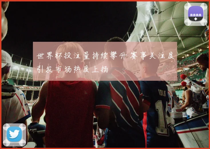 世界杯投注量持续攀升 赛事关注度引发市场热度上扬