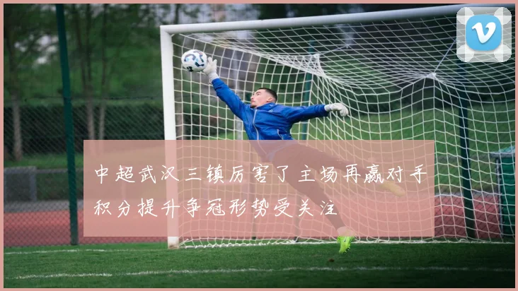 中超武汉三镇厉害了主场再赢对手积分提升争冠形势受关注