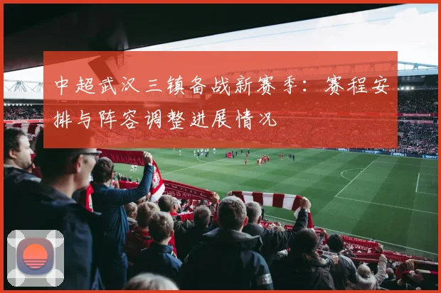 中超武汉三镇备战新赛季：赛程安排与阵容调整进展情况
