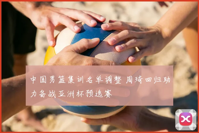 中国男篮集训名单调整 周琦回归助力备战亚洲杯预选赛