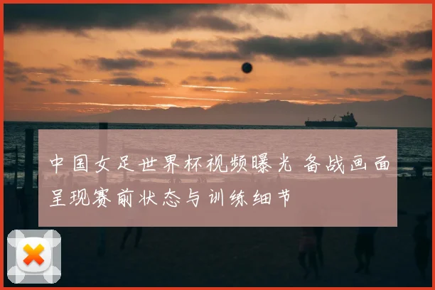 中国女足世界杯视频曝光 备战画面呈现赛前状态与训练细节