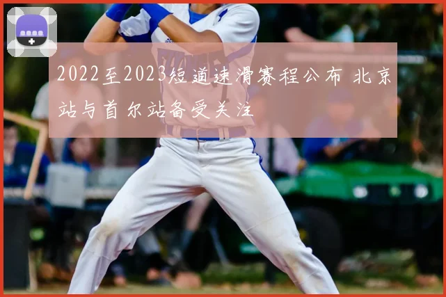 2022至2023短道速滑赛程公布 北京站与首尔站备受关注