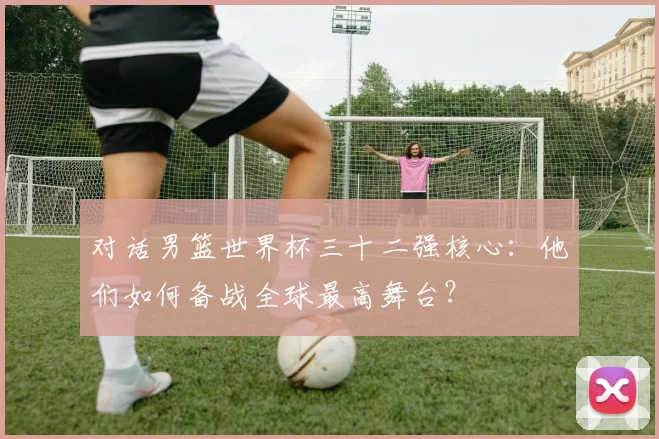 对话男篮世界杯三十二强核心：他们如何备战全球最高舞台？