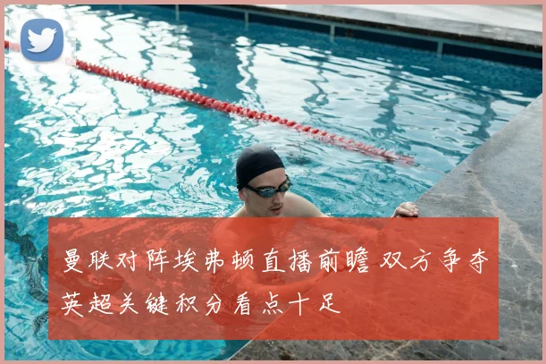 曼联对阵埃弗顿直播前瞻 双方争夺英超关键积分看点十足