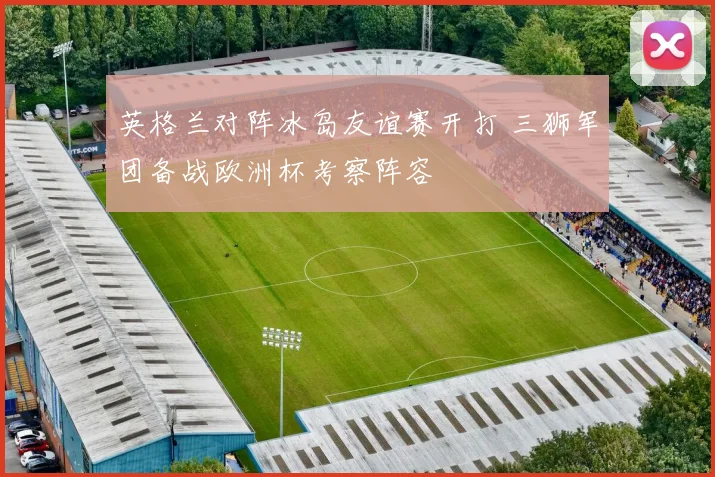 英格兰对阵冰岛友谊赛开打 三狮军团备战欧洲杯考察阵容