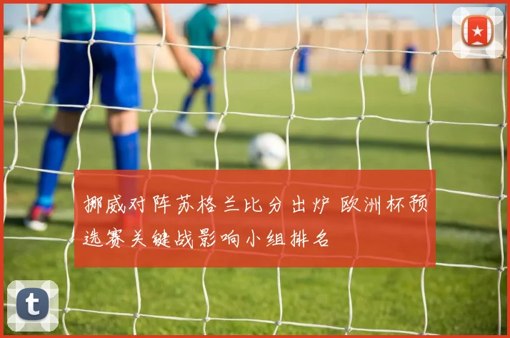 挪威对阵苏格兰比分出炉 欧洲杯预选赛关键战影响小组排名
