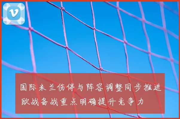 国际米兰伤停与阵容调整同步推进 欧战备战重点明确提升竞争力