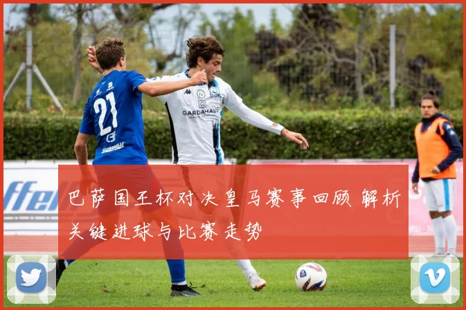 巴萨国王杯对决皇马赛事回顾 解析关键进球与比赛走势