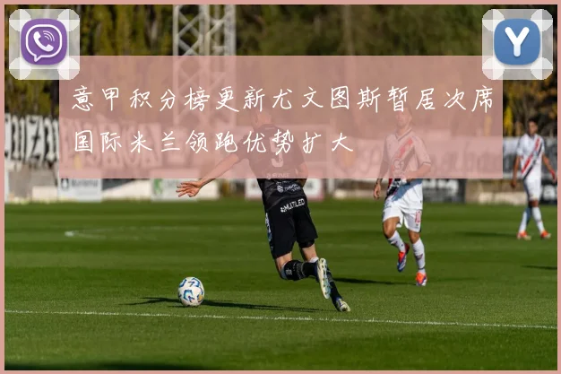 意甲积分榜更新尤文图斯暂居次席国际米兰领跑优势扩大