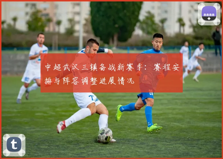 中超武汉三镇备战新赛季：赛程安排与阵容调整进展情况