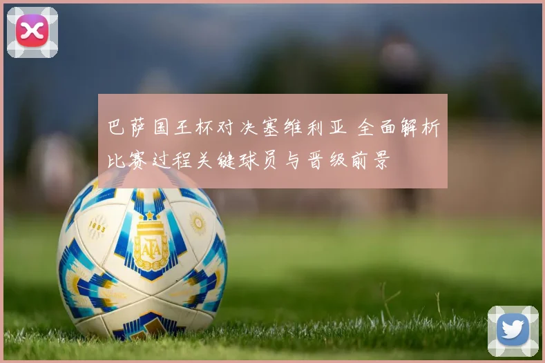 巴萨国王杯对决塞维利亚 全面解析比赛过程关键球员与晋级前景