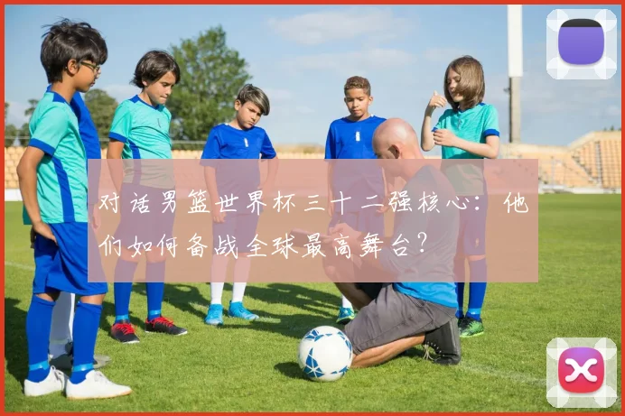 对话男篮世界杯三十二强核心：他们如何备战全球最高舞台？