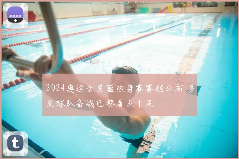 2024奥运会男篮热身赛赛程公布 多支球队备战巴黎看点十足