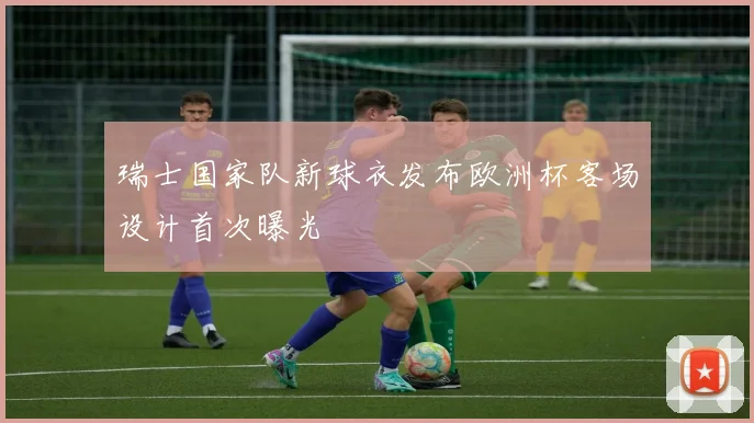 瑞士国家队新球衣发布欧洲杯客场设计首次曝光