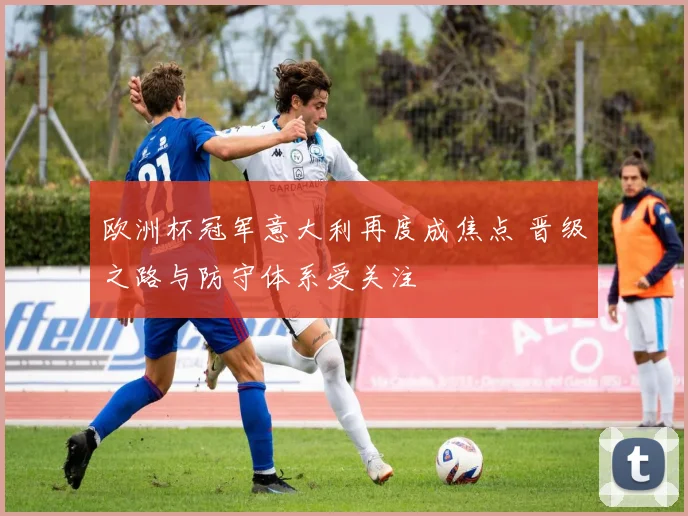 欧洲杯冠军意大利再度成焦点 晋级之路与防守体系受关注