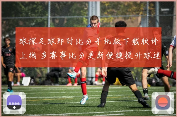 球探足球即时比分手机版下载软件上线 多赛事比分更新便捷提升球迷观赛体验