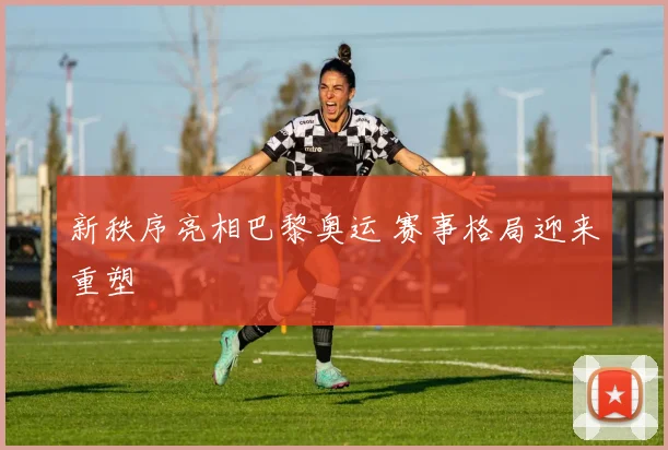 新秩序亮相巴黎奥运 赛事格局迎来重塑