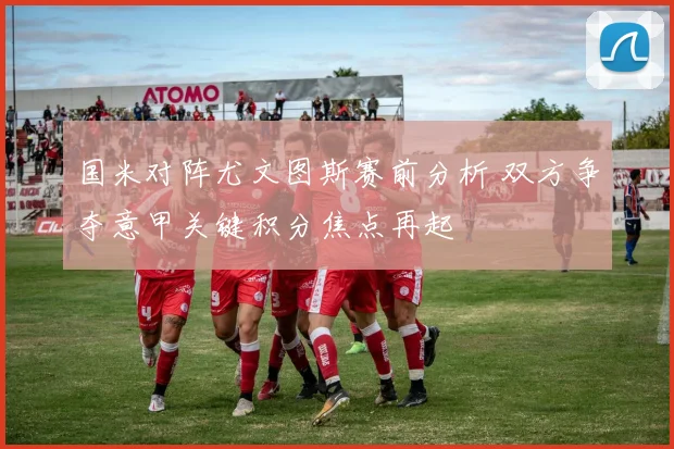 国米对阵尤文图斯赛前分析 双方争夺意甲关键积分焦点再起