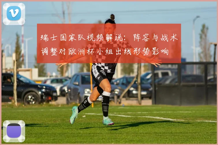 瑞士国家队视频解说：阵容与战术调整对欧洲杯小组出线形势影响