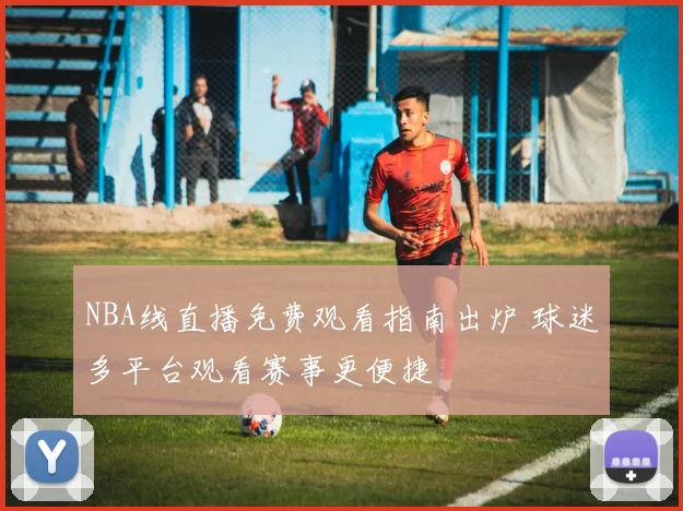 NBA线直播免费观看指南出炉 球迷多平台观看赛事更便捷