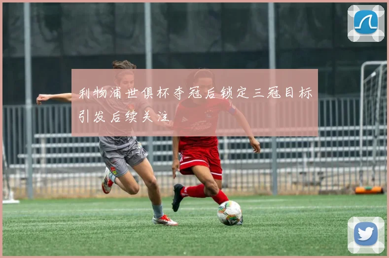 利物浦世俱杯夺冠后锁定三冠目标引发后续关注