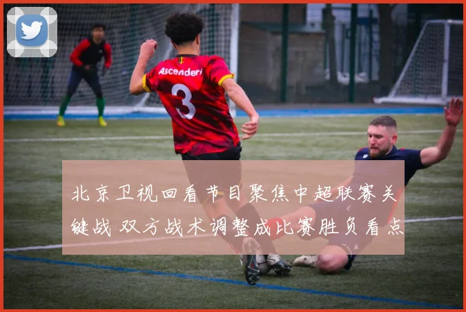 北京卫视回看节目聚焦中超联赛关键战 双方战术调整成比赛胜负看点