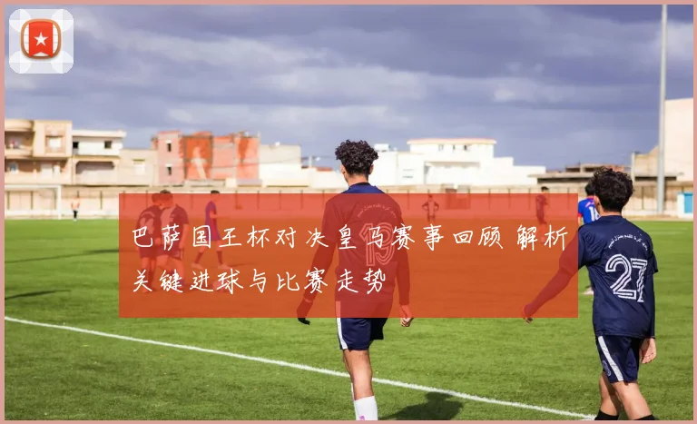 巴萨国王杯对决皇马赛事回顾 解析关键进球与比赛走势