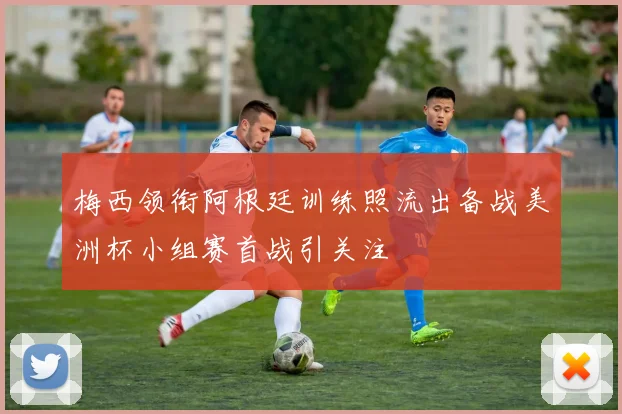 梅西领衔阿根廷训练照流出备战美洲杯小组赛首战引关注