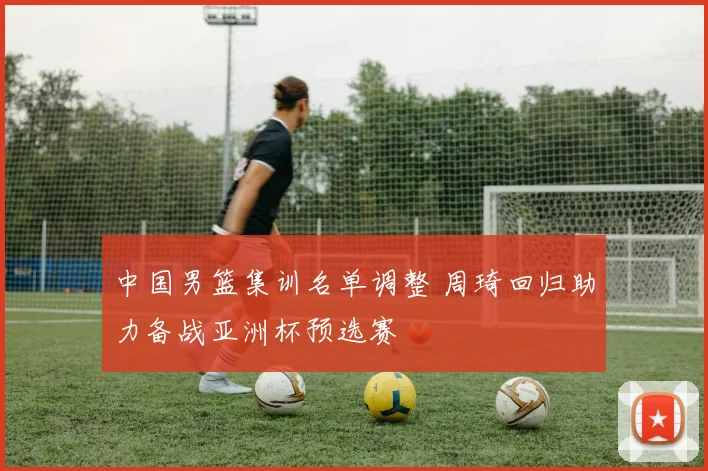 中国男篮集训名单调整 周琦回归助力备战亚洲杯预选赛